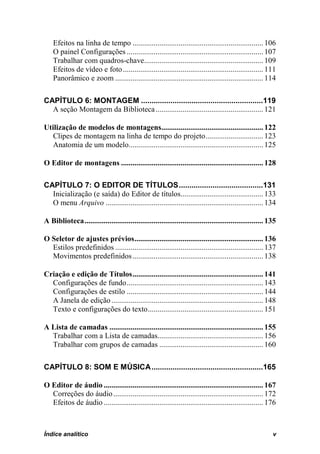 Efeitos na linha de tempo .................................................................... 106
    O painel Configurações ....................................................................... 107
    Trabalhar com quadros-chave.............................................................. 109
    Efeitos de vídeo e foto ......................................................................... 111
    Panorâmico e zoom ............................................................................. 114

CAPÍTULO 6: MONTAGEM ..........................................................119
  A seção Montagem da Biblioteca ........................................................ 121

Utilização de modelos de montagens..................................................... 122
   Clipes de montagem na linha de tempo do projeto .............................. 123
   Anatomia de um modelo...................................................................... 125

O Editor de montagens .......................................................................... 128

CAPÍTULO 7: O EDITOR DE TÍTULOS ........................................131
  Inicialização (e saída) do Editor de títulos........................................... 133
  O menu Arquivo .................................................................................. 134

A Biblioteca ............................................................................................. 135

O Seletor de ajustes prévios ................................................................... 136
  Estilos predefinidos ............................................................................. 137
  Movimentos predefinidos .................................................................... 138

Criação e edição de Títulos .................................................................... 141
  Configurações de fundo ....................................................................... 143
  Configurações de estilo ....................................................................... 144
  A Janela de edição ............................................................................... 148
  Texto e configurações do texto ............................................................ 151

A Lista de camadas ................................................................................ 155
  Trabalhar com a Lista de camadas....................................................... 156
  Trabalhar com grupos de camadas ...................................................... 160

CAPÍTULO 8: SOM E MÚSICA .....................................................165

O Editor de áudio ................................................................................... 167
  Correções do áudio .............................................................................. 172
  Efeitos de áudio ................................................................................... 176



Índice analítico                                                                                            v
 