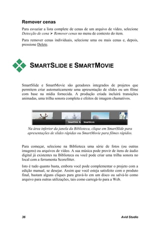 Remover cenas
Para esvaziar a lista complete de cenas de um arquivo de vídeo, selecione
Detecção de cena  Remover cenas no menu de contexto do item.
Para remover cenas individuais, selecione uma ou mais cenas e, depois,
pressione Delete.




     SMARTSLIDE E SMARTMOVIE

SmartSlide e SmartMovie são geradores integrados de projetos que
permitem criar automaticamente uma apresentação de slides ou um filme
com base na mídia fornecida. A produção criada incluirá transições
animadas, uma trilha sonora completa e efeitos de imagem chamativos.




     Na área inferior da janela da Biblioteca, clique em SmartSlide para
     apresentações de slides rápidas ou SmartMovie para filmes rápidos.


Para começar, selecione na Biblioteca uma série de fotos (ou outras
imagens) ou arquivos de vídeo. A sua música pode provir de itens de áudio
digital já existentes na Biblioteca ou você pode criar uma trilha sonora no
local com a ferramenta Scorefitter.
Isto é tudo quanto basta, embora você pode complementar o projeto com a
edição manual, se desejar. Assim que você esteja satisfeito com o produto
final, bastam alguns cliques para gravá-lo em um disco ou salvá-lo como
arquivo para outras utilizações, tais como carregá-lo para a Web.




36                                                              Avid Studio
 