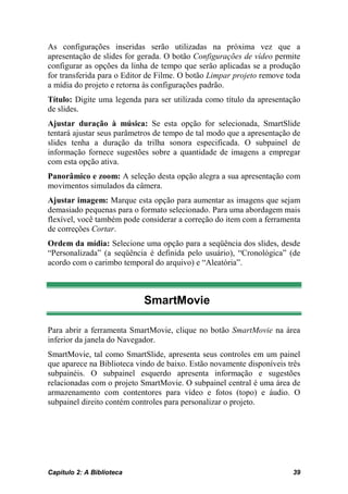 As configurações inseridas serão utilizadas na próxima vez que a
apresentação de slides for gerada. O botão Configurações de vídeo permite
configurar as opções da linha de tempo que serão aplicadas se a produção
for transferida para o Editor de Filme. O botão Limpar projeto remove toda
a mídia do projeto e retorna às configurações padrão.
Título: Digite uma legenda para ser utilizada como título da apresentação
de slides.
Ajustar duração à música: Se esta opção for selecionada, SmartSlide
tentará ajustar seus parâmetros de tempo de tal modo que a apresentação de
slides tenha a duração da trilha sonora especificada. O subpainel de
informação fornece sugestões sobre a quantidade de imagens a empregar
com esta opção ativa.
Panorâmico e zoom: A seleção desta opção alegra a sua apresentação com
movimentos simulados da câmera.
Ajustar imagem: Marque esta opção para aumentar as imagens que sejam
demasiado pequenas para o formato selecionado. Para uma abordagem mais
flexível, você também pode considerar a correção do item com a ferramenta
de correções Cortar.
Ordem da mídia: Selecione uma opção para a seqüência dos slides, desde
“Personalizada” (a seqüência é definida pelo usuário), “Cronológica” (de
acordo com o carimbo temporal do arquivo) e “Aleatória”.



                            SmartMovie

Para abrir a ferramenta SmartMovie, clique no botão SmartMovie na área
inferior da janela do Navegador.
SmartMovie, tal como SmartSlide, apresenta seus controles em um painel
que aparece na Biblioteca vindo de baixo. Estão novamente disponíveis três
subpainéis. O subpainel esquerdo apresenta informação e sugestões
relacionadas com o projeto SmartMovie. O subpainel central é uma área de
armazenamento com contentores para vídeo e fotos (topo) e áudio. O
subpainel direito contém controles para personalizar o projeto.




Capítulo 2: A Biblioteca                                               39
 