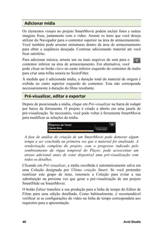 Adicionar mídia
Os elementos visuais no projeto SmartMovie podem incluir fotos e outras
imagens fixas, juntamente com o vídeo. Arraste os itens que você deseja
utilizar do Navegador para o contentor superior na área de armazenamento.
Você também pode arrastar miniaturas dentro da área de armazenamento
para obter a seqüência desejada. Continue adicionando material até você
ficar satisfeito.
Para adicionar música, arraste um ou mais arquivos de som para o
contentor inferior na área de armazenamento. Em alternativa, você
pode clicar no botão clave no canto inferior esquerdo do contentor de áudio
para criar uma trilha sonora no ScoreFitter.
À medida que é adicionada mídia, a duração total do material de origem é
exibida no canto superior esquerdo do contentor. Esta não corresponde
necessariamente à duração do filme resultante.

 Pré-visualizar, editar e exportar
Depois de posicionada a mídia, clique em Pré-visualizar na barra de rodapé
por baixo da ferramenta. O projeto é criado e aberto em uma janela de
pré-visualização. Se necessário, você pode voltar à ferramenta SmartMovie
para modificar as seleções da mídia.



 A fase de análise de criação de um SmartMovie pode demorar algum
 tempo a ser concluída na primeira vez que o material for analisado. A
 renderização completa do projeto, com o progresso indicado pelo
 sombreamento da régua temporal do Player, pode acrescentar um
 atraso adicional antes de estar disponível uma pré-visualização com
 todos os detalhes.
Clicando em Pré-visualizar, a mídia escolhida é automaticamente salva em
uma Coleção designada por Última criação Smart. Se você pretender
reutilizar este grupo de itens, renomeie a Coleção para evitar a sua
substituição na próxima vez que gerar a pré-visualização de um projeto
SmartSlide ou SmartMovie.
O botão Editar transfere a sua produção para a linha de tempo do Editor de
Filme para uma edição detalhada. Como habitualmente, é recomendável
verificar se as configurações do vídeo na linha de tempo correspondem aos
requisitos para a apresentação.



40                                                              Avid Studio
 