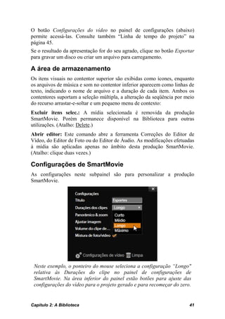 O botão Configurações do vídeo no painel de configurações (abaixo)
permite acessá-las. Consulte também “Linha de tempo do projeto” na
página 45.
Se o resultado da apresentação for do seu agrado, clique no botão Exportar
para gravar um disco ou criar um arquivo para carregamento.

A área de armazenamento
Os itens visuais no contentor superior são exibidas como ícones, enquanto
os arquivos de música e som no contentor inferior aparecem como linhas de
texto, indicando o nome de arquivo e a duração de cada item. Ambos os
contentores suportam a seleção múltipla, a alteração da seqüência por meio
do recurso arrastar-e-soltar e um pequeno menu de contexto:
Excluir itens selec.: A mídia selecionada é removida da produção
SmartMovie. Porém permanece disponível na Biblioteca para outras
utilizações. (Atalho: Delete.)
Abrir editor: Este comando abre a ferramenta Correções do Editor de
Vídeo, do Editor de Foto ou do Editor de Áudio. As modificações efetuadas
à mídia são aplicadas apenas no âmbito desta produção SmartMovie.
(Atalho: clique duas vezes.)

Configurações de SmartMovie
As configurações neste subpainel são para personalizar a produção
SmartMovie.




 Neste exemplo, o ponteiro do mouse seleciona a configuração “Longo"
 relativa às Durações do clipe no painel de configurações de
 SmartMovie. Na área inferior do painel estão botões para ajuste das
 configurações do vídeo para o projeto gerado e para recomeçar do zero.


Capítulo 2: A Biblioteca                                               41
 
