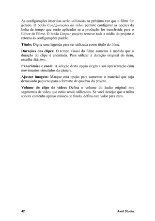 As configurações inseridas serão utilizadas na próxima vez que o filme for
gerado. O botão Configurações do vídeo permite configurar as opções da
linha de tempo que serão aplicadas se a produção for transferida para o
Editor de Filme. O botão Limpar projeto remove toda a mídia do projeto e
retorna às configurações padrão.
Título: Digite uma legenda para ser utilizada como título do filme.
Durações dos clipes: O tempo visual do filme aumenta à medida que a
duração do clipe é encurtada. Para utilizar a duração original do item,
escolha Máximo.
Panorâmico e zoom: A seleção desta opção alegra a sua apresentação com
movimentos simulados da câmera.
Ajustar imagem: Marque esta opção para aumentar o material que seja
demasiado pequeno para o formato de quadros do projeto.
Volume do clipe de vídeo: Defina o volume do áudio original nos
segmentos de vídeo que estão sendo utilizados. Se você desejar que a trilha
sonora contenha apenas música de fundo, defina este valor para zero.




42                                                               Avid Studio
 