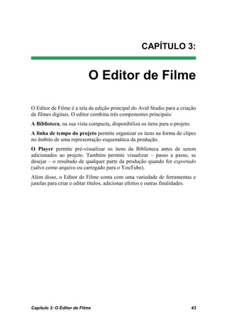 CAPÍTULO 3:


                           O Editor de Filme

O Editor de Filme é a tela de edição principal do Avid Studio para a criação
de filmes digitais. O editor combina três componentes principais:
A Biblioteca, na sua vista compacta, disponibiliza os itens para o projeto.
A linha de tempo do projeto permite organizar os itens na forma de clipes
no âmbito de uma representação esquemática da produção.
O Player permite pré-visualizar os itens da Biblioteca antes de serem
adicionados ao projeto. Também permite visualizar – passo a passo, se
desejar – o resultado de qualquer parte da produção quando for exportado
(salvo como arquivo ou carregado para o YouTube).
Além disso, o Editor de Filme conta com uma variedade de ferramentas e
janelas para criar e editar títulos, adicionar efeitos e outras finalidades.




Capítulo 3: O Editor de Filme                                                 43
 