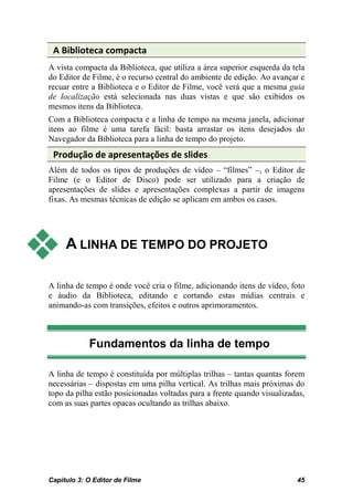 A Biblioteca compacta
A vista compacta da Biblioteca, que utiliza a área superior esquerda da tela
do Editor de Filme, é o recurso central do ambiente de edição. Ao avançar e
recuar entre a Biblioteca e o Editor de Filme, você verá que a mesma guia
de localização está selecionada nas duas vistas e que são exibidos os
mesmos itens da Biblioteca.
Com a Biblioteca compacta e a linha de tempo na mesma janela, adicionar
itens ao filme é uma tarefa fácil: basta arrastar os itens desejados do
Navegador da Biblioteca para a linha de tempo do projeto.
 Produção de apresentações de slides
Além de todos os tipos de produções de vídeo – “filmes” –, o Editor de
Filme (e o Editor de Disco) pode ser utilizado para a criação de
apresentações de slides e apresentações complexas a partir de imagens
fixas. As mesmas técnicas de edição se aplicam em ambos os casos.




    A LINHA DE TEMPO DO PROJETO

A linha de tempo é onde você cria o filme, adicionando itens de vídeo, foto
e áudio da Biblioteca, editando e cortando estas mídias centrais e
animando-as com transições, efeitos e outros aprimoramentos.



            Fundamentos da linha de tempo

A linha de tempo é constituída por múltiplas trilhas – tantas quantas forem
necessárias – dispostas em uma pilha vertical. As trilhas mais próximas do
topo da pilha estão posicionadas voltadas para a frente quando visualizadas,
com as suas partes opacas ocultando as trilhas abaixo.




Capítulo 3: O Editor de Filme                                            45
 
