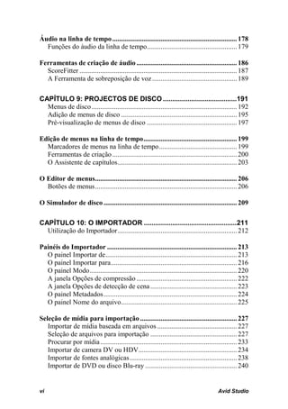 Áudio na linha de tempo ........................................................................ 178
  Funções do áudio da linha de tempo.................................................... 179

Ferramentas de criação de áudio .......................................................... 186
  ScoreFitter ........................................................................................... 187
  A Ferramenta de sobreposição de voz ................................................. 189

CAPÍTULO 9: PROJECTOS DE DISCO .......................................191
  Menus de disco .................................................................................... 192
  Adição de menus de disco ................................................................... 195
  Pré-visualização de menus de disco .................................................... 197

Edição de menus na linha de tempo ...................................................... 199
  Marcadores de menus na linha de tempo ............................................. 199
  Ferramentas de criação ........................................................................ 200
  O Assistente de capítulos ..................................................................... 203

O Editor de menus.................................................................................. 206
  Botões de menus .................................................................................. 206

O Simulador de disco ............................................................................. 209

CAPÍTULO 10: O IMPORTADOR .................................................211
  Utilização do Importador ..................................................................... 212

Painéis do Importador ........................................................................... 213
  O painel Importar de ............................................................................ 213
  O painel Importar para......................................................................... 216
  O painel Modo ..................................................................................... 220
  A janela Opções de compressão .......................................................... 222
  A janela Opções de detecção de cena .................................................. 223
  O painel Metadados ............................................................................. 224
  O painel Nome do arquivo................................................................... 225

Seleção de mídia para importação ........................................................ 227
   Importar de mídia baseada em arquivos .............................................. 227
   Seleção de arquivos para importação .................................................. 227
   Procurar por mídia ............................................................................... 233
   Importar de camera DV ou HDV......................................................... 234
   Importar de fontes analógicas .............................................................. 238
   Importar de DVD ou disco Blu-ray ..................................................... 240


vi                                                                                           Avid Studio
 