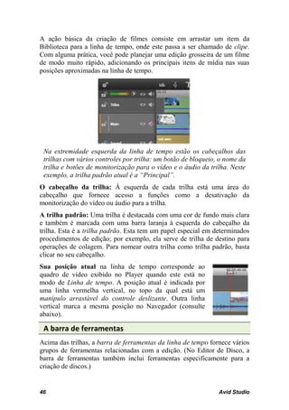 A ação básica da criação de filmes consiste em arrastar um item da
Biblioteca para a linha de tempo, onde este passa a ser chamado de clipe.
Com alguma prática, você pode planejar uma edição grosseira de um filme
de modo muito rápido, adicionando os principais itens de mídia nas suas
posições aproximadas na linha de tempo.




 Na extremidade esquerda da linha de tempo estão os cabeçalhos das
 trilhas com vários controles por trilha: um botão de bloqueio, o nome da
 trilha e botões de monitorização para o vídeo e o áudio da trilha. Neste
 exemplo, a trilha padrão atual é a “Principal”.
O cabeçalho da trilha: À esquerda de cada trilha está uma área do
cabeçalho que fornece acesso a funções como a desativação da
monitorização do vídeo ou áudio para a trilha.
A trilha padrão: Uma trilha é destacada com uma cor de fundo mais clara
e também é marcada com uma barra laranja à esquerda do cabeçalho da
trilha. Esta é a trilha padrão. Esta tem um papel especial em determinados
procedimentos de edição; por exemplo, ela serve de trilha de destino para
operações de colagem. Para nomear outra trilha como trilha padrão, basta
clicar no seu cabeçalho.
Sua posição atual na linha de tempo corresponde ao
quadro de vídeo exibido no Player quando este está no
modo de Linha de tempo. A posição atual é indicada por
uma linha vermelha vertical, no topo da qual está um
manípulo arrastável do controle deslizante. Outra linha
vertical marca a mesma posição no Navegador (consulte
abaixo).

 A barra de ferramentas
Acima das trilhas, a barra de ferramentas da linha de tempo fornece vários
grupos de ferramentas relacionadas com a edição. (No Editor de Disco, a
barra de ferramentas também inclui ferramentas especificamente para a
criação de discos.)


46                                                             Avid Studio
 