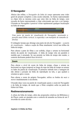 O Navegador
Abaixo das trilhas, o Navegador da linha de tempo apresenta uma visão
geral do projeto completo a uma escala reduzida. As barras representando
os clipes têm as mesmas cores que estes têm na linha de tempo, com
exceção da barra representando o clipe selecionado que tem a cor laranja.
Clicando no Navegador é possível visitar rapidamente qualquer localização
na linha de tempo.




 Uma parte da janela de visualização do Navegador, mostrando a
 posição atual (linha vertical, à esquerda) e um manípulo de tamanho (à
 direita).
O retângulo laranja que abrange uma parte da tela do Navegador – a janela
de visualização – indica a seção do filme atualmente visível nas trilhas da
linha de tempo.
Para alterar a parte do filme a ser exibida, clique e arraste na horizontal
dentro da janela de visualização. A linha de tempo rola em paralelo à
medida que é arrastada. Se sua posição na linha de tempo não mudar, o
controle deslizante poderá ficar invisível.

 Zoom
Para alterar o nível de zoom da linha de tempo, clique e arraste na
horizontal na régua temporal ao longo do topo da linha de tempo ou arraste
os lados da janela de visualização. O primeiro método tem a vantagem de
não alterar a posição da linha de reprodução na tela, o que ajudará a
orientar-se após o zoom.
Para alterar o zoom do próprio Navegador, utilize os botões de mais e
menos imediatamente à sua direita.
Clicando duas vezes na janela de visualização ajusta o zoom do Navegador
e da linha de tempo, de modo que o filme completo caiba na janela do
Editor de Filme.

Redimensionamento
A altura da linha de tempo, além das proporções relativas da Biblioteca e
do Player, pode ser ajustada com o controle de tamanho na forma de um T
invertido no centro da tela.



Capítulo 3: O Editor de Filme                                           47
 