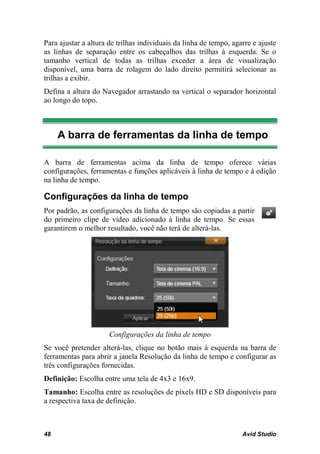 Para ajustar a altura de trilhas individuais da linha de tempo, agarre e ajuste
as linhas de separação entre os cabeçalhos das trilhas à esquerda. Se o
tamanho vertical de todas as trilhas exceder a área de visualização
disponível, uma barra de rolagem do lado direito permitirá selecionar as
trilhas a exibir.
Defina a altura do Navegador arrastando na vertical o separador horizontal
ao longo do topo.



     A barra de ferramentas da linha de tempo

A barra de ferramentas acima da linha de tempo oferece várias
configurações, ferramentas e funções aplicáveis à linha de tempo e à edição
na linha de tempo.

Configurações da linha de tempo
Por padrão, as configurações da linha de tempo são copiadas a partir
do primeiro clipe de vídeo adicionado à linha de tempo. Se essas
garantirem o melhor resultado, você não terá de alterá-las.




                      Configurações da linha de tempo
Se você pretender alterá-las, clique no botão mais à esquerda na barra de
ferramentas para abrir a janela Resolução da linha de tempo e configurar as
três configurações fornecidas.
Definição: Escolha entre uma tela de 4x3 e 16x9.
Tamanho: Escolha entre as resoluções de pixels HD e SD disponíveis para
a respectiva taxa de definição.



48                                                                 Avid Studio
 
