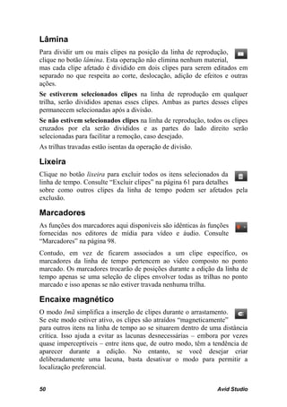 Lâmina
Para dividir um ou mais clipes na posição da linha de reprodução,
clique no botão lâmina. Esta operação não elimina nenhum material,
mas cada clipe afetado é dividido em dois clipes para serem editados em
separado no que respeita ao corte, deslocação, adição de efeitos e outras
ações.
Se estiverem selecionados clipes na linha de reprodução em qualquer
trilha, serão divididos apenas esses clipes. Ambas as partes desses clipes
permanecem selecionadas após a divisão.
Se não estivem selecionados clipes na linha de reprodução, todos os clipes
cruzados por ela serão divididos e as partes do lado direito serão
selecionadas para facilitar a remoção, caso desejado.
As trilhas travadas estão isentas da operação de divisão.

Lixeira
Clique no botão lixeira para excluir todos os itens selecionados da
linha de tempo. Consulte “Excluir clipes” na página 61 para detalhes
sobre como outros clipes da linha de tempo podem ser afetados pela
exclusão.

Marcadores
As funções dos marcadores aqui disponíveis são idênticas às funções
fornecidas nos editores de mídia para vídeo e áudio. Consulte
“Marcadores” na página 98.
Contudo, em vez de ficarem associados a um clipe específico, os
marcadores da linha de tempo pertencem ao vídeo composto no ponto
marcado. Os marcadores trocarão de posições durante a edição da linha de
tempo apenas se uma seleção de clipes envolver todas as trilhas no ponto
marcado e isso apenas se não estiver travada nenhuma trilha.

Encaixe magnético
O modo Imã simplifica a inserção de clipes durante o arrastamento.
Se este modo estiver ativo, os clipes são atraídos “magneticamente”
para outros itens na linha de tempo ao se situarem dentro de uma distância
crítica. Isso ajuda a evitar as lacunas desnecessárias – embora por vezes
quase imperceptíveis – entre itens que, de outro modo, têm a tendência de
aparecer durante a edição. No entanto, se você desejar criar
deliberadamente uma lacuna, basta desativar o modo para permitir a
localização preferencial.


50                                                             Avid Studio
 