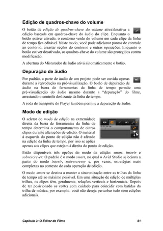 Edição de quadros-chave do volume
O botão de edição de quadros-chave do volume ativa/desativa a
edição baseada em quadros-chave do áudio do clipe. Enquanto o
botão estiver ativado, o contorno verde do volume em cada clipe da linha
de tempo fica editável. Neste modo, você pode adicionar pontos de controle
ao contorno, arrastar seções do contorno e outras operações. Enquanto o
botão estiver desativado, os quadros-chave do volume são protegidos contra
modificação.
A abertura do Misturador de áudio ativa automaticamente o botão.

Depuração de áudio
Por padrão, a parte de áudio de um projeto pode ser ouvida apenas
durante a reprodução na pré-visualização. O botão de depuração de
áudio na barra de ferramentas da linha de tempo permite uma
pré-visualização do áudio mesmo durante a “depuração” do filme,
arrastando o controle deslizante da linha de tempo.
A roda de transporte do Player também permite a depuração de áudio.

Modo de edição
O seletor do modo de edição na extremidade
direita da barra de ferramentas da linha de
tempo determina o comportamento de outros
clipes durante alterações de edição. O material
à esquerda do ponto de edição não é afetado
na edição da linha de tempo, por isso se aplica
apenas aos clipes que estejam à direita do ponto de edição.
Estão disponíveis três opções do modo de edição: smart, inserir e
sobrescrever. O padrão é o modo smart, no qual o Avid Studio seleciona a
partir do modo inserir, sobrescrever e, por vezes, estratégias mais
complexas no contexto de cada operação de edição.
O modo smart se destina a manter a sincronização entre as trilhas da linha
de tempo até ao máximo possível. Em uma situação de edição de múltiplas
trilhas, os clipes têm, geralmente, relações verticais e horizontais. Depois
de ter posicionado os cortes com cuidado para coincidir com batidas da
trilha de música, por exemplo, você não deseja perturbar tudo com edições
adicionais.




Capítulo 3: O Editor de Filme                                            51
 