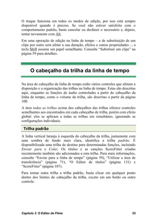 O truque funciona em todos os modos de edição, por isso está sempre
disponível quando é preciso. Se você não estiver satisfeito com o
comportamento padrão, basta cancelar ou desfazer o necessário e, depois,
tentar novamente com Alt.
Em uma operação de edição na linha de tempo – a de substituição de um
clipe por outro sem afetar a sua duração, efeitos e outras propriedades –, a
tecla Shift assume um papel semelhante. Consulte “Substituir um clipe” na
página 59 para detalhes.



      O cabeçalho da trilha da linha de tempo

Na área de cabeçalho da linha de tempo estão vários controles que afetam a
disposição e a organização das trilhas na linha de tempo. Estas são descritas
aqui, enquanto as funções de áudio controladas a partir do cabeçalho da
linha de tempo, como o volume da trilha, são descritas a partir da página
100.
A área todas as trilhas acima dos cabeçalhos das trilhas oferece controles
semelhantes aos encontrados em cada cabeçalho de trilha, porém com efeito
global: eles se aplicam a todas as trilhas em simultâneo, ignorando as
configurações individuais.

 Trilha padrão
A linha vertical laranja à esquerda do cabeçalho da trilha, juntamente com
uma sombra de fundo mais clara, identifica a trilha padrão. É
disponibilizada uma trilha de destino para determinadas funções, incluindo
Enviar para e Colar. Os títulos e as canções ScoreFitter criadas
recentemente também são adicionados a esta trilha. Para mais informações,
consulte “Enviar para a linha de tempo” (página 59), “Utilizar a área de
transferência” (página 71), “O Editor de títulos” (página 131) e
“ScoreFitter” (página 187).
Para tornar outra trilha a trilha padrão, basta clicar em qualquer ponto
dentro dos limites do cabeçalho da trilha, exceto em um botão ou outro
controle.




Capítulo 3: O Editor de Filme                                             53
 