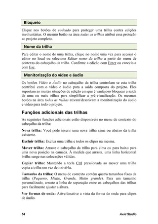 Bloqueio
Clique nos botões de cadeado para proteger uma trilha contra edições
involuntárias. O mesmo botão na área todas as trilhas atribui essa proteção
ao projeto completo.

 Nome da trilha
Para editar o nome de uma trilha, clique no nome uma vez para acessar o
editor no local ou selecione Editar nome da trilha a partir do menu de
contexto do cabeçalho da trilha. Confirme a edição com Enter ou cancele-a
com Esc.

 Monitorização do vídeo e áudio
Os botões Vídeo e Áudio no cabeçalho da trilha controlam se esta trilha
contribui com o vídeo e áudio para a saída composta do projeto. Eles
suportam as muitas situações de edição em que é vantajoso bloquear a saída
de uma ou mais trilhas para simplificar a pré-visualização. Os mesmos
botões na área todas as trilhas ativam/desativam a monitorização do áudio
e vídeo para todo o projeto.

Funções adicionais das trilhas
As seguintes funções adicionais estão disponíveis no menu de contexto do
cabeçalho da trilha:
Nova trilha: Você pode inserir uma nova trilha cima ou abaixo da trilha
existente.
Excluir trilha: Exclua uma trilha e todos os clipes na mesma.
Mover trilha: Arraste o cabeçalho da trilha para cima ou para baixo para
uma nova posição na camada. À medida que arrasta, uma linha horizontal
brilha surge nas colocações válidas.
Copiar trilha: Mantendo a tecla Ctrl pressionada ao mover uma trilha
copia a trilha em vez de movê-la.
Tamanho da trilha: O menu de contexto contém quatro tamanhos fixos da
trilha (Pequeno, Médio, Grande, Muito grande). Para um tamanho
personalizado, arraste a linha de separação entre os cabeçalhos das trilhas
para facilmente ajustar a altura.
Ver formas de onda: Ative/desative a vista da forma de onda para clipes
de áudio.



54                                                              Avid Studio
 