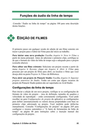Funções do áudio da linha de tempo

 Consulte “Áudio na linha de tempo” na página 100 para uma descrição
destas funções.




    EDIÇÃO DE FILMES

O primeiro passo em qualquer sessão de edição de um filme consiste em
trazer o projeto para o Editor de Filme para dar início ao trabalho.
Para iniciar uma nova produção: Escolha Arquivo  Novo  Filme a
partir do menu principal. Antes de adicionar o primeiro clipe, certifique-se
de que o formato de vídeo da linha de tempo seja o adequado para o projeto
(consulte abaixo).
Para editar um filme existente: Selecione um projeto recente a partir do
menu Arquivo  Recente; clique em Arquivo  Abrir  Filme para
procurar por um projeto de filme para abrir; ou localize o filme que você
deseja abrir na pasta Projetos  Filmes da Biblioteca.
Para abrir um projeto do Pinnacle Studio: Escolha Arquivo  Importar
projetos anteriores do Studio. Tenha em conta que alguns recursos do
projeto do Pinnacle Studio podem não ser suportados no Avid Studio.

Configurações da linha de tempo
Para iniciar a edição de um novo projeto, verifique se as configurações de
formato de vídeo do projeto – taxa de definição, tamanho de quadros e
velocidade de reprodução – estão corretamente configuradas. Você pode
escolher na guia Configurações do projeto do aplicativo as configurações
para definir automaticamente os valores dessas propriedades com base no
primeiro clipe adicionado ao projeto. Você também pode defini-las
manualmente. Consulte “Configurações do projeto” na página 269 para
configurar o recurso automático e “A barra de ferramentas da linha de
tempo” na página 48 para instruções sobre a inserção manual das
configurações do projeto.



Capítulo 3: O Editor de Filme                                            55
 