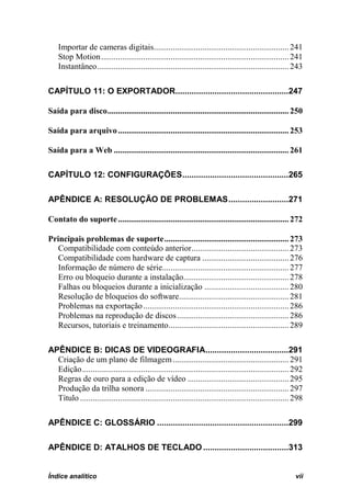 Importar de cameras digitais ................................................................ 241
    Stop Motion ......................................................................................... 241
    Instantâneo ........................................................................................... 243

CAPÍTULO 11: O EXPORTADOR.................................................247

Saída para disco ...................................................................................... 250

Saída para arquivo ................................................................................. 253

Saída para a Web ................................................................................... 261

CAPÍTULO 12: CONFIGURAÇÕES ..............................................265

APÊNDICE A: RESOLUÇÃO DE PROBLEMAS ..........................271

Contato do suporte ................................................................................. 272

Principais problemas de suporte ........................................................... 273
   Compatibilidade com conteúdo anterior .............................................. 273
   Compatibilidade com hardware de captura ......................................... 276
   Informação de número de série............................................................ 277
   Erro ou bloqueio durante a instalação.................................................. 278
   Falhas ou bloqueios durante a inicialização ........................................ 280
   Resolução de bloqueios do software .................................................... 281
   Problemas na exportação ..................................................................... 286
   Problemas na reprodução de discos ..................................................... 286
   Recursos, tutoriais e treinamento ......................................................... 289

APÊNDICE B: DICAS DE VIDEOGRAFIA....................................291
  Criação de um plano de filmagem ....................................................... 291
  Edição .................................................................................................. 292
  Regras de ouro para a edição de vídeo ................................................ 295
  Produção da trilha sonora .................................................................... 297
  Título ................................................................................................... 298

APÊNDICE C: GLOSSÁRIO .........................................................299

APÊNDICE D: ATALHOS DE TECLADO .....................................313


Índice analítico                                                                                            vii
 