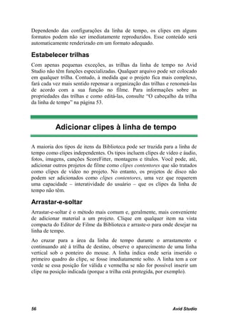 Dependendo das configurações da linha de tempo, os clipes em alguns
formatos podem não ser imediatamente reproduzidos. Esse conteúdo será
automaticamente renderizado em um formato adequado.

Estabelecer trilhas
Com apenas pequenas exceções, as trilhas da linha de tempo no Avid
Studio não têm funções especializadas. Qualquer arquivo pode ser colocado
em qualquer trilha. Contudo, à medida que o projeto fica mais complexo,
fará cada vez mais sentido repensar a organização das trilhas e renomeá-las
de acordo com a sua função no filme. Para informações sobre as
propriedades das trilhas e como editá-las, consulte “O cabeçalho da trilha
da linha de tempo” na página 53.



          Adicionar clipes à linha de tempo

A maioria dos tipos de itens da Biblioteca pode ser trazida para a linha de
tempo como clipes independentes. Os tipos incluem clipes de vídeo e áudio,
fotos, imagens, canções ScoreFitter, montagens e títulos. Você pode, até,
adicionar outros projetos de filme como clipes contentores que são tratados
como clipes de vídeo no projeto. No entanto, os projetos de disco não
podem ser adicionados como clipes contentores, uma vez que requerem
uma capacidade – interatividade do usuário – que os clipes da linha de
tempo não têm.

Arrastar-e-soltar
Arrastar-e-soltar é o método mais comum e, geralmente, mais conveniente
de adicionar material a um projeto. Clique em qualquer item na vista
compacta do Editor de Filme da Biblioteca e arraste-o para onde desejar na
linha de tempo.
Ao cruzar para a área da linha de tempo durante o arrastamento e
continuando até à trilha de destino, observe o aparecimento de uma linha
vertical sob o ponteiro do mouse. A linha indica onde seria inserido o
primeiro quadro do clipe, se fosse imediatamente solto. A linha tem a cor
verde se essa posição for válida e vermelha se não for possível inserir um
clipe na posição indicada (porque a trilha está protegida, por exemplo).




56                                                              Avid Studio
 