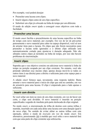 Por exemplo, você poderá desejar:
• Preencher uma lacuna com clipes.
• Inserir alguns clipes antes de um clipe específico.
• Substituir um clipe já colocado na linha de tempo por um diferente.
O modo de edição smart ajuda a conseguir esses objetivos com toda a
facilidade.

 Preencher uma lacuna
O modo smart facilita o preenchimento de uma lacuna específica na linha
de tempo com novo material, por exemplo. Em vez de ter de pré-cortar
penosamente o novo material para caber no espaço disponível, você só tem
de arrastar itens para a lacuna. Os clipes que não forem necessários para
preencher a lacuna serão ignorados e o último clipe utilizado será
automaticamente cortado para ajustar-se à duração adequada. Não são
afetados outros clipes já incluídos na linha de tempo, por isso não haverá
problemas de sincronização.

 Inserir clipes
Suponha que o seu objetivo consiste em adicionar novo material à linha de
tempo na posição ocupada por um clipe existente. No entanto, você não
pretende substituir esse mesmo clipe; apenas deseja movê-lo (e todos os
outros itens à sua direita) para a direita o suficiente para criar espaço para o
novo material.
A edição smart fornece aqui, novamente, uma resposta indolor. Basta
arrastar o novo material para o início do clipe que está no caminho, em vez
de arrastá-lo para uma lacuna. O clipe é empurrado para o lado apenas o
suficiente.

 Inserir com divisão
Se você soltar um item no meio de um clipe existente, em vez de haver um
corte, o clipe será dividido. O novo material é inserido na posição
especificada e seguido de imediato pela parte deslocada do clipe original.
No modo smart, a sincronização da trilha de destino com outras trilhas é
mantida, inserindo em cada uma delas uma lacuna com uma duração igual à
do novo clipe. No sentido de evitar afetar as outras trilhas com esta
operação, utilize o modo de inserção em vez do modo smart. Em
alternativa, pressionando Alt à medida que você solta o novo material fará
com que uma parte do clipe existente seja sobrescrita.



58                                                                  Avid Studio
 