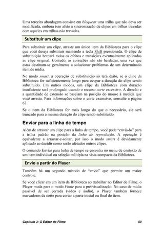 Uma terceira abordagem consiste em bloquear uma trilha que não deva ser
modificada, embora isso afete a sincronização de clipes em trilhas travadas
com aqueles em trilhas não travadas.

 Substituir um clipe
Para substituir um clipe, arraste um único item da Biblioteca para o clipe
que você deseja substituir mantendo a tecla Shift pressionada. O clipe de
substituição herdará todos os efeitos e transições eventualmente aplicados
ao clipe original. Contudo, as correções não são herdadas, uma vez que
estas destinam-se geralmente a solucionar problemas de um determinado
item de mídia.
No modo smart, a operação de substituição só terá êxito, se o clipe da
Biblioteca for suficientemente longo para ocupar a duração do clipe sendo
substituído. Em outros modos, um clipe da Biblioteca com duração
insuficiente será prolongado usando o recurso corte excessivo. A direção e
a quantidade de extensão se baseiam na posição do mouse à medida que
você arrasta. Para informações sobre o corte excessivo, consulte a página
63.
Se o item da Biblioteca for mais longo do que o necessário, ele será
truncado para a mesma duração do clipe sendo substituído.

Enviar para a linha de tempo
Além de arrastar um clipe para a linha de tempo, você pode “enviá-lo” para
a trilha padrão na posição da linha de reprodução. A operação é
equivalente a arrastar-e-soltar, por isso o modo smart é devidamente
aplicado ao decidir como serão afetados outros clipes.
O comando Enviar para linha de tempo se encontra no menu de contexto de
um item individual ou seleção múltipla na vista compacta da Biblioteca.

 Envio a partir do Player
Também há um segundo método de “envio” que permite um maior
controle.
Se você clicar em um item da Biblioteca ao trabalhar no Editor de Filme, o
Player muda para o modo Fonte para a pré-visualização. No caso de mídia
passível de ser cortada (vídeo e áudio), o Player também fornece
marcadores de corte para cortar a parte inicial ou final do item.




Capítulo 3: O Editor de Filme                                           59
 
