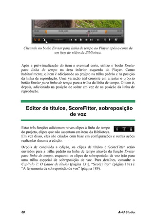 Clicando no botão Enviar para linha de tempo no Player após o corte de
                    um item de vídeo da Biblioteca.


Após a pré-visualização do item e eventual corte, utilize o botão Enviar
para linha de tempo na área inferior esquerda do Player. Como
habitualmente, o item é adicionado ao projeto na trilha padrão e na posição
da linha de reprodução. Uma variação útil consiste em arrastar o próprio
botão Enviar para linha de tempo para a trilha da linha de tempo. O item é,
depois, adicionado na posição de soltar em vez de na posição da linha de
reprodução.



     Editor de títulos, ScoreFitter, sobreposição
                        de voz

Estas três funções adicionam novos clipes à linha de tempo
do projeto, clipes que não assentam em itens da Biblioteca.
Em vez disso, eles são criados com base em configurações e outras ações
realizadas durante a edição.
Depois de concluída a edição, os clipes de títulos e ScoreFitter serão
enviados para a trilha padrão na linha de tempo através da função Enviar
para linha de tempo, enquanto os clipes de sobreposição de voz irão para
uma trilha especial de sobreposição de voz. Para detalhes, consulte o
Capítulo 7: O Editor de títulos (página 131), “ScoreFitter” (página 187) e
“A ferramenta de sobreposição de voz” (página 189).




60                                                              Avid Studio
 