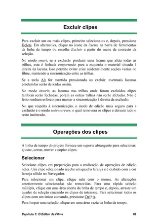 Excluir clipes

Para excluir um ou mais clipes, primeiro selecione-os e, depois, pressione
Delete. Em alternativa, clique no ícone da lixeira na barra de ferramentas
da linha de tempo ou escolha Excluir a partir do menu de contexto da
seleção.
No modo smart, se a exclusão produzir uma lacuna que afeta todas as
trilhas, esta é fechada empurrando para a esquerda o material situado à
direita da lacuna. Isso permite evitar criar acidentalmente seções vazias no
filme, mantendo a sincronização entre as trilhas.
Se a tecla Alt for mantida pressionada ao excluir, eventuais lacunas
produzidas serão deixadas assim.
No modo inserir, as lacunas nas trilhas onde foram excluídos clipes
também serão fechadas, porém as outras trilhas não serão afetadas. Não é
feito nenhum esforço para manter a sincronização à direita da exclusão.
No que respeita à sincronização, o modo de edição mais seguro para a
exclusão é o modo sobrescrever, o qual removerá os clipes e deixará tudo o
resto inalterado.



                      Operações dos clipes

A linha de tempo do projeto fornece um suporte abrangente para selecionar,
ajustar, cortar, mover e copiar clipes.

Selecionar
Selecione clipes em preparação para a realização de operações de edição
neles. Um clipe selecionado recebe um quadro laranja e é exibido com a cor
laranja sólido no Navegador.
Para selecionar um clipe, clique nele com o mouse. As alterações
anteriormente selecionadas são removidas. Para uma rápida seleção
múltipla, clique em uma área aberta da linha de tempo e, depois, arraste um
quadro de seleção cruzando os clipes de interesse. Para selecionar todos os
clipes com um único comando, pressione Ctrl+A.
Para limpar uma seleção, clique em uma área vazia da linha de tempo.


Capítulo 3: O Editor de Filme                                            61
 