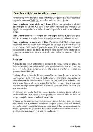 Seleção múltipla com teclado e mouse
Para criar seleções múltiplas mais complexas, clique com o botão esquerdo
enquanto pressiona Shift, Ctrl ou ambas as teclas em conjunto.
Para selecionar uma série de clipes: Clique no primeiro e depois
Shift+clique no último. Os dois clipes juntos definem um retângulo de
ligação ou um quadro de seleção, dentro do qual são selecionados todos os
clipes.
Para ativar/desativar a seleção de um clipe: Utilize Ctrl+clique para
inverter o estado de seleção de um único clipe sem afetar todos os outros.
Para selecionar o resto da trilha: Pressione Ctrl+Shift+clique para
selecionar todos os clipes que começam na ou após a posição inicial do
clipe clicado. Esta função é particularmente útil se você desejar “afastar”
rapidamente o resto da linha de tempo para inserir novo material ou
empurrar manualmente para a esquerda para fechar lacunas na linha de
tempo.

Ajustar
À medida que move lentamente o ponteiro do mouse sobre os clipes na
linha de tempo, o mesmo mudará para um símbolo de seta ao cruzar os
lados de cada clipe, indicando que pode clicar e arrastar no sentido de
ajustar o limite do clipe.
O ajuste altera a duração de um único clipe na linha de tempo no modo
sobrescrever (uma vez que o modo inserir provocaria problemas de
sincronização). Se você arrastar o início de um clipe para a direita, será
aberta uma lacuna do lado esquerdo. Se houver um clipe à esquerda
imediata do clipe sendo ajustado, arrastando para a esquerda faz com que
seja sobrescrito.
O ponteiro de ajuste também surge quando o mouse passa sobre as
extremidades de uma lacuna – um espaço vazio em uma trilha da linha de
tempo com pelo menos um clipe à sua direita.
O ajuste de lacunas no modo sobrescrever, como fazemos com os clipes,
não é muito útil. No entanto, as lacunas dão jeito quando você está editando
no modo smart e pretende empurrar uma única trilha para a esquerda ou
direita, ignorando os problemas de sincronização eventualmente criados. O
ajuste das lacunas ocorre, por isso, no modo inserir.




62                                                              Avid Studio
 