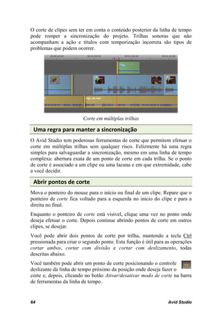 O corte de clipes sem ter em conta o conteúdo posterior da linha de tempo
pode romper a sincronização do projeto. Trilhas sonoras que não
acompanham a ação e títulos com temporização incorreta são tipos de
problemas que podem ocorrer.




                        Corte em múltiplas trilhas

 Uma regra para manter a sincronização
O Avid Studio tem poderosas ferramentas de corte que permitem efetuar o
corte em múltiplas trilhas sem qualquer risco. Felizmente há uma regra
simples para salvaguardar a sincronização, mesmo em uma linha de tempo
complexa: abertura exata de um ponto de corte em cada trilha. Se o ponto
de corte é associado a um clipe ou uma lacuna e em que extremidade, cabe
a você decidir.

 Abrir pontos de corte
Mova o ponteiro do mouse para o início ou final de um clipe. Repare que o
ponteiro de corte fica voltado para a esquerda no início do clipe e para a
direita no final.
Enquanto o ponteiro de corte está visível, clique uma vez no ponto onde
deseja efetuar o corte. Depois continue abrindo pontos de corte em outros
clipes, se desejar.
Você pode abrir dois pontos de corte por trilha, mantendo a tecla Ctrl
pressionada para criar o segundo ponto. Esta função é útil para as operações
cortar ambos, cortar com divisão e cortar com deslizamento, todas
descritas abaixo.
Você também pode abrir um ponto de corte posicionando o controle
deslizante da linha de tempo próximo da posição onde deseja fazer o
corte e, depois, clicando no botão Ativar/desativar modo de corte na barra
de ferramentas da linha de tempo.


64                                                              Avid Studio
 