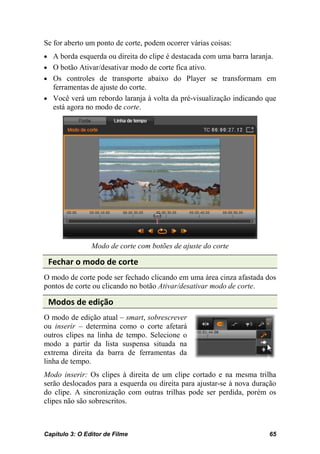 Se for aberto um ponto de corte, podem ocorrer várias coisas:
• A borda esquerda ou direita do clipe é destacada com uma barra laranja.
• O botão Ativar/desativar modo de corte fica ativo.
• Os controles de transporte abaixo do Player se transformam em
   ferramentas de ajuste do corte.
• Você verá um rebordo laranja à volta da pré-visualização indicando que
   está agora no modo de corte.




                Modo de corte com botões de ajuste do corte

 Fechar o modo de corte
O modo de corte pode ser fechado clicando em uma área cinza afastada dos
pontos de corte ou clicando no botão Ativar/desativar modo de corte.

 Modos de edição
O modo de edição atual – smart, sobrescrever
ou inserir – determina como o corte afetará
outros clipes na linha de tempo. Selecione o
modo a partir da lista suspensa situada na
extrema direita da barra de ferramentas da
linha de tempo.
Modo inserir: Os clipes à direita de um clipe cortado e na mesma trilha
serão deslocados para a esquerda ou direita para ajustar-se à nova duração
do clipe. A sincronização com outras trilhas pode ser perdida, porém os
clipes não são sobrescritos.



Capítulo 3: O Editor de Filme                                          65
 