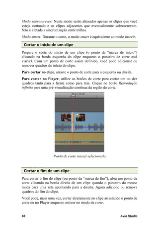 Modo sobrescrever: Neste modo serão alterados apenas os clipes que você
esteja cortando e os clipes adjacentes que eventualmente sobrescrevam.
Não é afetada a sincronização entre trilhas.
Modo smart: Durante o corte, o modo smart é equivalente ao modo inserir.

 Cortar o início de um clipe
Prepare o corte do início de um clipe (o ponto da “marca de início”)
clicando na borda esquerda do clipe enquanto o ponteiro de corte está
visível. Com um ponto de corte assim definido, você pode adicionar ou
remover quadros do início do clipe.
Para cortar no clipe, arraste o ponto de corte para a esquerda ou direita.
Para cortar no Player, utilize os botões de corte para cortar um ou dez
quadros tanto para a frente como para trás. Clique no botão Reprodução
infinita para uma pré-visualização contínua da região de corte.




                     Ponto de corte inicial selecionado


 Cortar o fim de um clipe
Para cortar o fim do clipe (ou ponto da “marca de fim”), abra um ponto de
corte clicando na borda direita de um clipe quando o ponteiro do mouse
muda para uma seta apontando para a direita. Agora adicione ou remova
quadros do fim do clipe.
Você pode, mais uma vez, cortar diretamente no clipe arrastando o ponto de
corte ou no Player enquanto estiver no modo de corte.


66                                                               Avid Studio
 
