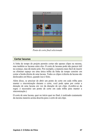 Ponto de corte final selecionado


 Cortar lacunas
A linha de tempo do projeto permite cortar não apenas clipes na mesma,
mas também as lacunas entre eles. O corte de lacunas pode não parecer útil
no começo, mas dá muito jeito. Por exemplo, a maneira mais fácil de inserir
ou eliminar espaço em uma única trilha da linha de tempo consiste em
cortar a borda direita de uma lacuna. Todos os clipes à direita da lacuna são
deslocados em bloco, quando isso é feito.
Além disso, se precisar de abrir um ponto de corte em cada trilha para
manter a sincronização durante o corte, você pode optar por cortar a
duração de uma lacuna em vez da duração de um clipe. (Lembre-se da
regra: é necessário um ponto de corte em cada trilha para manter a
sincronização.)
O corte de uma lacuna, quer no início quer no final, é realizado exatamente
da mesma maneira acima descrita para o corte de um clipe.




Capítulo 3: O Editor de Filme                                             67
 