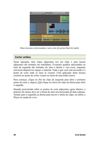 Duas lacunas selecionadas e um corte do ponto final de áudio


 Cortar ambos
Nesta operação, dois clipes adjacentes (ou um clipe e uma lacuna
adjacente) são cortados em simultâneo. Eventuais quadros adicionados ao
item da esquerda são retirados do item à direita e vice-versa, enquanto
estiverem disponíveis espaço e material. Tudo o que você está movendo é o
ponto de corte onde os itens se cruzam. Uma aplicação desta técnica
consiste no ajuste de cortes visuais ao ritmo de uma trilha sonora.
Para começar, clique no fim do clipe da esquerda para abrir o primeiro
ponto de corte e, depois, Ctrl+clique no início do clipe da direita para abrir
o segundo.
Quando posicionado sobre os pontos de corte adjacentes agora abertos, o
ponteiro do mouse deve ter a forma de uma seta horizontal de duas cabeças.
Arraste para a esquerda ou direita para mover o limite do clipe, ou utilize o
Player no modo de corte.




68                                                                Avid Studio
 