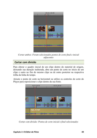 Cortar ambos: Foram selecionados pontos de corte final e inicial
                              adjacentes

 Cortar com divisão
Para alterar o quadro inicial de um clipe dentro do material de origem,
deixando sua duração inalterada, abra um ponto de corte no início de um
clipe e outro no fim do mesmo clipe ou de outro posterior na respectiva
trilha da linha de tempo.
Arraste o ponto de corte na horizontal ou utilize os controles de corte do
Player para reposicionar o clipe dentro da sua fonte.




      Cortar com divisão: Pontos de corte inicial e final selecionados



Capítulo 3: O Editor de Filme                                            69
 