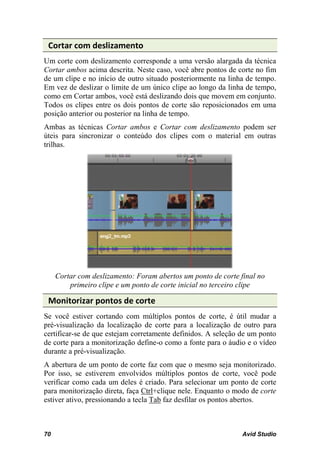 Cortar com deslizamento
Um corte com deslizamento corresponde a uma versão alargada da técnica
Cortar ambos acima descrita. Neste caso, você abre pontos de corte no fim
de um clipe e no início de outro situado posteriormente na linha de tempo.
Em vez de deslizar o limite de um único clipe ao longo da linha de tempo,
como em Cortar ambos, você está deslizando dois que movem em conjunto.
Todos os clipes entre os dois pontos de corte são reposicionados em uma
posição anterior ou posterior na linha de tempo.
Ambas as técnicas Cortar ambos e Cortar com deslizamento podem ser
úteis para sincronizar o conteúdo dos clipes com o material em outras
trilhas.




     Cortar com deslizamento: Foram abertos um ponto de corte final no
         primeiro clipe e um ponto de corte inicial no terceiro clipe

 Monitorizar pontos de corte
Se você estiver cortando com múltiplos pontos de corte, é útil mudar a
pré-visualização da localização de corte para a localização de outro para
certificar-se de que estejam corretamente definidos. A seleção de um ponto
de corte para a monitorização define-o como a fonte para o áudio e o vídeo
durante a pré-visualização.
A abertura de um ponto de corte faz com que o mesmo seja monitorizado.
Por isso, se estiverem envolvidos múltiplos pontos de corte, você pode
verificar como cada um deles é criado. Para selecionar um ponto de corte
para monitorização direta, faça Ctrl+clique nele. Enquanto o modo de corte
estiver ativo, pressionando a tecla Tab faz desfilar os pontos abertos.



70                                                             Avid Studio
 