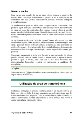 Mover e copiar
Para mover uma seleção de um ou mais clipes, coloque o ponteiro do
mouse sobre cada clipe selecionado e aguarde a sua transformação no
símbolo de uma mão. Quando isso acontecer, comece a arrastar o clipe para
a posição desejada.
A movimentação pode ser vista como um processo de duas etapas. Em
primeiro lugar, a seleção é excluída da linha de tempo atual, de acordo com
as regras do modo de edição atual. Em segundo lugar, a seleção é movida
para a posição final desejada, onde é inserida da esquerda para a direita por
trilha. É mantida a posição relativa de todos os clipes selecionados em todas
as trilhas.
A movimentação de uma “seleção esparsa” (uma seleção em que são
selecionados alguns clipes por trilha, enquanto outros na mesma região não
são) é possível, porém pode ser confusa, a menos que seja executada no
modo sobrescrever. A movimentação de clipes individuais ou de uma seção
completa da linha de tempo é mais simples e deve ser preferida, sempre que
possível.
Mantendo pressionada a tecla Alt durante a movimentação de clipes
permite alternar entre os modos inserir e sobrescrever. A operação smart
padrão é igual a inserir, uma vez que o uso mais freqüente das
movimentações horizontais consiste em reorganizar a seqüência de
reprodução.

 Copiar
Mantendo a tecla Ctrl pressionada ao mover uma seleção de clipes copia os
clipes em vez de movê-los.



          Utilização da área de transferência

Embora as operações de arrastar-e-soltar permitam um maior controle ao
lidar com clipes, a linha de tempo suporta as operações padrão da área de
transferência Recortar, Copiar e Colar, com as habituais teclas de atalho. A
área de transferência também disponibiliza o único método para mover e
copiar transições e efeitos entre clipes.




Capítulo 3: O Editor de Filme                                             71
 