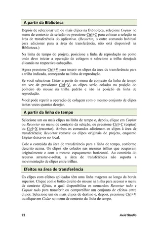 A partir da Biblioteca
Depois de selecionar um ou mais clipes na Biblioteca, selecione Copiar no
menu de contexto da seleção ou pressione Ctrl+C para colocar a seleção na
área de transferência do aplicativo. (Recortar, o outro comando habitual
para adicionar para a área de transferência, não está disponível na
Biblioteca.)
Na linha de tempo do projeto, posicione a linha de reprodução no ponto
onde deve iniciar a operação de colagem e selecione a trilha desejada
clicando no respectivo cabeçalho.
Agora pressione Ctrl+V para inserir os clipes da área de transferência para
a trilha indicada, começando na linha de reprodução.
Se você selecionar Colar a partir do menu de contexto da linha de tempo
em vez de pressionar Ctrl+V, os clipes serão colados na posição do
ponteiro do mouse na trilha padrão e não na posição da linha de
reprodução.
Você pode repetir a operação de colagem com o mesmo conjunto de clipes
tantas vezes quantas desejar.

 A partir da linha de tempo
Selecione um ou mais clipes na linha de tempo e, depois, clique em Copiar
ou Recortar no menu de contexto da seleção, ou pressione Ctrl+C (copiar)
ou Ctrl+X (recortar). Ambos os comandos adicionam os clipes à área de
transferência; Recortar remove os clipes originais do projeto, enquanto
Copiar deixa-os no local.
Cole o conteúdo da área de transferência para a linha de tempo, conforme
descrito acima. Os clipes são colados nas mesmas trilhas que ocupavam
originalmente e com o mesmo espaçamento horizontal. Ao contrário do
recurso arrastar-e-soltar, a área de transferência não suporta a
movimentação de clipes entre trilhas.

 Efeitos na área de transferência
Os clipes com efeitos aplicados têm uma linha magenta ao longo da borda
superior. Clique com o botão direito do mouse na linha para acessar o menu
de contexto Efeito, o qual disponibiliza os comandos Recortar tudo e
Copiar tudo para transferir ou compartilhar um conjunto de efeitos entre
clipes. Selecione um ou mais clipes de destino e, depois, pressione Ctrl+V
ou clique em Colar no menu de contexto da linha de tempo.



72                                                              Avid Studio
 