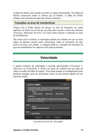 A pilha de efeitos será colada em todos os clipes selecionados. Os clipes de
destino conservam todos os efeitos que já tinham. A pilha de efeitos
colados será colocada no topo dos efeitos existentes.

 Transições na área de transferência
Clique com o botão direito do mouse na área de transição, no canto
superior, no início ou no fim de um clipe para acessar o menu de contexto
Transição. Selecione Recortar ou Copiar para colocar a transição na área
de transferência.
Tal como com os efeitos, as transições podem ser coladas em um ou mais
clipes de destino, porém serão sobrescritas todas as transições do tipo
(início ou fim) a ser colado. A colagem falha se a duração da transição na
área de transferência for superior à do clipe de destino.



                                Velocidade

A janela Controle da velocidade é iniciada selecionando Velocidade 
Adicionar ou Velocidade  Editar no menu de contexto de um clipe de
vídeo ou áudio da linha de tempo. Você pode ajustar as configurações para
produzir qualquer grau de movimento lento ou movimento rápido em um
intervalo amplo.




                       A janela Controle da velocidade


Capítulo 3: O Editor de Filme                                            73
 