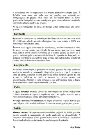 A velocidade real de reprodução do projeto permanece sempre igual. É
definida uma única vez pela taxa de quadros por segundo nas
configurações do projeto. Para obter um movimento lento, os novos
quadros são interpolados entre os originais; para um movimento rápido são
suprimidos alguns quadros de origem.
As opções fornecidas na caixa de diálogo estão subdivididas em vários
grupos.

 Constante
Selecione a velocidade de reprodução do clipe na forma de um valor entre
10 e 500% em relação ao material original. Um valor inferior a 100% será
considerado movimento lento.
Âncora: Se a opção Constante for selecionada, o clipe é ancorado à linha
de tempo por um quadro especificado durante as operações de corte. Você
pode definir como âncora o primeiro ou o último quadro do clipe, ou o
quadro indicado pela posição atual da linha de reprodução. Isso pode ser
útil para coordenar a ação entre o clipe afetado pela velocidade e o material,
como a música de fundo em outras trilhas.

 Alargamento
No âmbito desta opção, o primeiro e o último quadros do clipe conforme
atualmente cortado permanecerão bloqueados quando o clipe é cortado na
linha de tempo. Encurtar o clipe, em vez de cortar material a partir do fim,
acelera o suficiente de modo a terminar no mesmo quadro que
anteriormente. Alongar o clipe cortando a sua extremidade para a direita
desacelera-o em vez de expor o material cortado.

 Vídeo
A opção Inverter inverte a direção de reprodução sem afetar a velocidade.
O áudio síncrono, se algum, é suprimido com esta opção, uma vez que a
reprodução inversa do som é geralmente indesejável.
Avanço e retrocesso uniforme: Esta opção aplica uma técnica de transição
especial para obter a máxima fluidez de movimento de quadro para quadro.

 Áudio
Manter timbre: Esta opção mantém o timbre original do áudio gravado,
mesmo quando é reproduzido de modo acelerado ou desacelerado. A
função se torna menos eficaz quanto mais alterar a velocidade. Excedendo
determinados limites, esta função é completamente desativada.


74                                                                Avid Studio
 