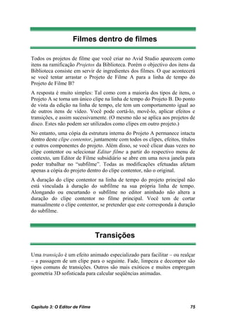 Filmes dentro de filmes

Todos os projetos de filme que você criar no Avid Studio aparecem como
itens na ramificação Projetos da Biblioteca. Porém o objectivo dos itens da
Biblioteca consiste em servir de ingredientes dos filmes. O que acontecerá
se você tentar arrastar o Projeto de Filme A para a linha de tempo do
Projeto de Filme B?
A resposta é muito simples: Tal como com a maioria dos tipos de itens, o
Projeto A se torna um único clipe na linha de tempo do Projeto B. Do ponto
de vista da edição na linha de tempo, ele tem um comportamento igual ao
de outros itens de vídeo. Você pode cortá-lo, movê-lo, aplicar efeitos e
transições, e assim sucessivamente. (O mesmo não se aplica aos projetos de
disco. Estes não podem ser utilizados como clipes em outro projeto.)
No entanto, uma cópia da estrutura interna do Projeto A permanece intacta
dentro deste clipe contentor, juntamente com todos os clipes, efeitos, títulos
e outros componentes do projeto. Além disso, se você clicar duas vezes no
clipe contentor ou selecionar Editar filme a partir do respectivo menu de
contexto, um Editor de Filme subsidiário se abre em uma nova janela para
poder trabalhar no “subfilme”. Todas as modificações efetuadas afetam
apenas a cópia do projeto dentro do clipe contentor, não o original.
A duração do clipe contentor na linha de tempo do projeto principal não
está vinculada à duração do subfilme na sua própria linha de tempo.
Alongando ou encurtando o subfilme no editor aninhado não altera a
duração do clipe contentor no filme principal. Você tem de cortar
manualmente o clipe contentor, se pretender que este corresponda à duração
do subfilme.



                                Transições

Uma transição é um efeito animado especializado para facilitar – ou realçar
– a passagem de um clipe para o seguinte. Fade, limpeza e decompor são
tipos comuns de transições. Outros são mais exóticos e muitos empregam
geometria 3D sofisticada para calcular seqüências animadas.




Capítulo 3: O Editor de Filme                                              75
 