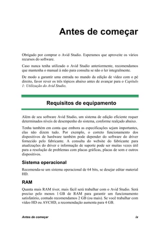 Antes de começar

Obrigado por comprar o Avid Studio. Esperamos que aproveite os vários
recursos do software.
Caso nunca tenha utilizado o Avid Studio anteriormente, recomendamos
que mantenha o manual à mão para consulta se não o ler integralmente.
De modo a garantir uma entrada no mundo da edição de vídeo com o pé
direito, favor rever os três tópicos abaixo antes de avançar para o Capítulo
1: Utilização do Avid Studio.



                Requisitos de equipamento

Além de seu software Avid Studio, um sistema de edição eficiente requer
determinados níveis de desempenho do sistema, conforme realçado abaixo.
Tenha também em conta que embora as especificações sejam importantes,
elas não dizem tudo. Por exemplo, o correto funcionamento dos
dispositivos de hardware também pode depender do software do driver
fornecido pelo fabricante. A consulta do website do fabricante para
atualizações do driver e informação de suporte pode ser muitas vezes útil
para a resolução de problemas com placas gráficas, placas de som e outros
dispositivos.

Sistema operacional
Recomenda-se um sistema operacional de 64 bits, se desejar editar material
HD.

RAM
Quanta mais RAM tiver, mais fácil será trabalhar com o Avid Studio. Será
preciso pelo menos 1 GB de RAM para garantir um funcionamento
satisfatório, contudo recomendamos 2 GB (ou mais). Se você trabalhar com
vídeo HD ou AVCHD, a recomendação aumenta para 4 GB.


Antes de começar
0B                                                                        ix
 