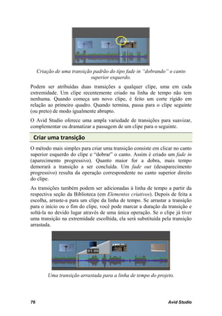 Criação de uma transição padrão do tipo fade in “dobrando” o canto
                             superior esquerdo.
Podem ser atribuídas duas transições a qualquer clipe, uma em cada
extremidade. Um clipe recentemente criado na linha de tempo não tem
nenhuma. Quando começa um novo clipe, é feito um corte rígido em
relação ao primeiro quadro. Quando termina, passa para o clipe seguinte
(ou preto) de modo igualmente abrupto.
O Avid Studio oferece uma ampla variedade de transições para suavizar,
complementar ou dramatizar a passagem de um clipe para o seguinte.

 Criar uma transição
O método mais simples para criar uma transição consiste em clicar no canto
superior esquerdo do clipe e “dobrar” o canto. Assim é criado um fade in
(aparecimento progressivo). Quanto maior for a dobra, mais tempo
demorará a transição a ser concluída. Um fade out (desaparecimento
progressivo) resulta da operação correspondente no canto superior direito
do clipe.
As transições também podem ser adicionadas à linha de tempo a partir da
respectiva seção da Biblioteca (em Elementos criativos). Depois de feita a
escolha, arraste-a para um clipe da linha de tempo. Se arrastar a transição
para o início ou o fim do clipe, você pode marcar a duração da transição e
soltá-la no devido lugar através de uma única operação. Se o clipe já tiver
uma transição na extremidade escolhida, ela será substituída pela transição
arrastada.




          Uma transição arrastada para a linha de tempo do projeto.




76                                                              Avid Studio
 