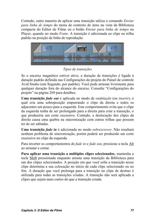 Contudo, outra maneira de aplicar uma transição utiliza o comando Enviar
para linha de tempo do menu de contexto de itens na vista da Biblioteca
compacta do Editor de Filme ou o botão Enviar para linha de tempo no
Player, quando no modo Fonte. A transição é adicionada ao clipe na trilha
padrão na posição da linha de reprodução.




                                Tipos de transições
Se o encaixe magnético estiver ativo, a duração de transições é ligada à
duração padrão definida nas Configurações do projeto do Painel de controle
Avid Studio (um Segundo, por padrão). Você pode arrastar livremente para
qualquer duração fora do alcance do encaixe. Consulte “Configurações do
projeto” na página 269 para detalhes.
Uma transição fade out é aplicada no modo de ondulação (ou inserir), o
qual cria uma sobreposição empurrando o clipe da direita e todos os
adjacentes um pouco para a esquerda. Este comportamento evita que o clipe
da esquerda tenha de ser prolongado para a direita para criar a transição, o
que produziria um corte excessivo. Contudo, a deslocação dos clipes da
direita causa uma quebra na sincronização com outras trilhas que possam
ter de ser editadas.
Uma transição fade in é adicionada no modo sobrescrever. Não resultará
nenhum problema de sincronização, porém poderá ser produzido um corte
excessivo no clipe da esquerda.
Para inverter os comportamentos de fade in e fade out, pressione a tecla Alt
ao arrastar e cortar.
Para aplicar uma transição a múltiplos clipes selecionados, mantenha a
tecla Shift pressionada enquanto arrasta uma transição da Biblioteca para
um dos clipes selecionados. A posição em que você solta a transição nesse
clipe determina a sua colocação no início de cada clipe selecionado ou no
fim. A duração que você prolonga para a transição no clipe de destino é
utilizada para todas as transições criadas. A transição não será aplicada a
clipes que sejam mais curtos do que a transição criada.




Capítulo 3: O Editor de Filme                                            77
 