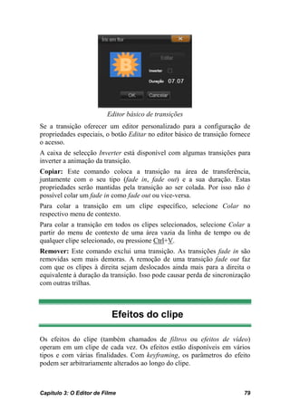 Editor básico de transições
Se a transição oferecer um editor personalizado para a configuração de
propriedades especiais, o botão Editar no editor básico de transição fornece
o acesso.
A caixa de selecção Inverter está disponível com algumas transições para
inverter a animação da transição.
Copiar: Este comando coloca a transição na área de transferência,
juntamente com o seu tipo (fade in, fade out) e a sua duração. Estas
propriedades serão mantidas pela transição ao ser colada. Por isso não é
possível colar um fade in como fade out ou vice-versa.
Para colar a transição em um clipe específico, selecione Colar no
respectivo menu de contexto.
Para colar a transição em todos os clipes selecionados, selecione Colar a
partir do menu de contexto de uma área vazia da linha de tempo ou de
qualquer clipe selecionado, ou pressione Ctrl+V.
Remover: Este comando exclui uma transição. As transições fade in são
removidas sem mais demoras. A remoção de uma transição fade out faz
com que os clipes à direita sejam deslocados ainda mais para a direita o
equivalente à duração da transição. Isso pode causar perda de sincronização
com outras trilhas.



                           Efeitos do clipe

Os efeitos do clipe (também chamados de filtros ou efeitos de vídeo)
operam em um clipe de cada vez. Os efeitos estão disponíveis em vários
tipos e com várias finalidades. Com keyframing, os parâmetros do efeito
podem ser arbitrariamente alterados ao longo do clipe.



Capítulo 3: O Editor de Filme                                            79
 