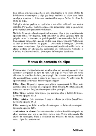 Para aplicar um efeito específico a um clipe, localize-o na seção Efeitos da
Biblioteca e arraste-o para o clipe que deseja melhorar ou clique duas vezes
no clipe e selecione o efeito entre os oferecidos na guia Efeitos do editor de
mídia do clipe.
Múltiplos efeitos podem ser aplicados a um clipe utilizando um destes
métodos. Por padrão, múltiplos efeitos são processados para a reprodução
pela seqüência em que foram adicionados.
Na linha de tempo, a borda superior de qualquer clipe a que um efeito seja
aplicado tem a cor magenta. Este indicador de efeito aplicado tem seu
próprio menu de contexto, o qual disponibiliza os comandos da área de
transferência para cortar e copiar efeitos entre clipes. Consulte “Utilização
da área de transferência” na página 71 para mais informações. Clicando
duas vezes em qualquer clipe abre-o no respectivo editor de mídia, onde os
efeitos podem ser adicionados, removidos ou configurados. Consulte o
Capítulo 5: Edição de mídia: Efeitos para informações detalhadas.



                Menus de contexto do clipe

Clicando com o botão direito em um clipe abre um menu de contexto com
comandos adequados ao tipo de item. Um clipe de vídeo tem um menu
diferente de um clipe de título, por exemplo. No entanto, alguns comandos
são compartilhados entre a maioria ou todos os tipos. As diferenças de
aplicabilidade são notadas nas descrições a seguir.
Editar filme: Disponível apenas para clipes (contentores) de filme, este
comando abre o contentor no seu próprio editor de filme. O editor aninhado
oferece as mesmas funções e áreas que o editor principal.
Editar título: Apenas para títulos, este comando abre o Editor de títulos.
(Consulte a página 131.)
Editar música: Este comando é para a edição de clipes ScoreFitter.
(Consulte a página 187.)
Editar montagem: Edite um clipe de montagem no Editor de montagens.
(Consulte a página 128).
Abrir editor de efeitos: Este comando abre o editor de mídia adequado ao
clipe, qualquer que seja o seu tipo, com a guia Efeitos selecionada. Os
clipes de montagem, título e contentor são tratados da mesma maneira
como clipes de vídeo comuns.



80                                                                Avid Studio
 