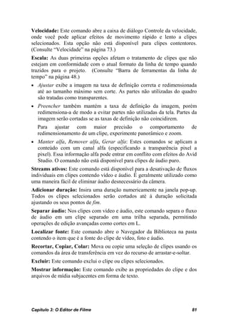Velocidade: Este comando abre a caixa de diálogo Controle da velocidade,
onde você pode aplicar efeitos de movimento rápido e lento a clipes
selecionados. Esta opção não está disponível para clipes contentores.
(Consulte “Velocidade” na página 73.)
Escala: As duas primeiras opções afetam o tratamento de clipes que não
estejam em conformidade com o atual formato da linha de tempo quando
trazidos para o projeto. (Consulte “Barra de ferramentas da linha de
tempo” na página 48.)
• Ajustar exibe a imagem na taxa de definição correta e redimensionada
   até ao tamanho máximo sem corte. As partes não utilizadas do quadro
   são tratadas como transparentes.
• Preencher também mantém a taxa de definição da imagem, porém
   redimensiona-a de modo a evitar partes não utilizadas da tela. Partes da
   imagem serão cortadas se as taxas de definição não coincidirem.
   Para ajustar com maior precisão o comportamento                      de
   redimensionamento de um clipe, experimente panorâmico e zoom.
• Manter alfa, Remover alfa, Gerar alfa: Estes comandos se aplicam a
   conteúdo com um canal alfa (especificando a transparência pixel a
   pixel). Essa informação alfa pode entrar em conflito com efeitos do Avid
   Studio. O comando não está disponível para clipes de áudio puro.
Streams ativos: Este comando está disponível para a desativação de fluxos
individuais em clipes contendo vídeo e áudio. É geralmente utilizado como
uma maneira fácil de eliminar áudio desnecessário da câmera.
Adicionar duração: Insira uma duração numericamente na janela pop-up.
Todos os clipes selecionados serão cortados até à duração solicitada
ajustando os seus pontos de fim.
Separar áudio: Nos clipes com vídeo e áudio, este comando separa o fluxo
de áudio em um clipe separado em uma trilha separada, permitindo
operações de edição avançadas como cortes em L.
Localizar fonte: Este comando abre o Navegador da Biblioteca na pasta
contendo o item que é a fonte do clipe de vídeo, foto e áudio.
Recortar, Copiar, Colar: Mova ou copie uma seleção de clipes usando os
comandos da área de transferência em vez do recurso de arrastar-e-soltar.
Excluir: Este comando exclui o clipe ou clipes selecionados.
Mostrar informação: Este comando exibe as propriedades do clipe e dos
arquivos de mídia subjacentes em forma de texto.




Capítulo 3: O Editor de Filme                                           81
 