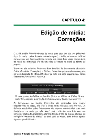 CAPÍTULO 4:


                             Edição de mídia:
                                   Correções

O Avid Studio fornece editores de mídia para cada um dos três principais
tipos de mídia: vídeo, fotos (e outras imagens) e áudio. A maneira habitual
para acessar um destes editores consiste em clicar duas vezes em um item
de mídia na Biblioteca ou em um clipe de mídia na linha de tempo do
projeto.
Todos os três editores fornecem duas famílias de ferramentas chamadas
Editor de mídia (Correções) e Efeitos. Estas são apresentadas como guias
no topo da janela do editor. (O Editor de Foto tem uma terceira guia, para a
ferramenta Panorâmico e zoom.)




 Os seis grupos incluídos na família Efeitos no Editor de Vídeo. Se um
 editor for chamado a partir da Biblioteca, a guia Efeitos não aparece.
As ferramentas na família Correções são projetadas para reparar
imperfeições no vídeo, em fotos e outra mídia utilizada nos projetos. Os
defeitos resolvidos pelas ferramentas são aqueles encontrados com mais
freqüência em mídia gravada. Você pode endireitar uma foto com um
horizonte inclinado, melhorar a clareza de uma trilha de música abafada ou
corrigir o “balanço do branco” de uma cena de vídeo, para indicar apenas
algumas possibilidades.




Capítulo 4: Edição de mídia: Correções                                   83
 