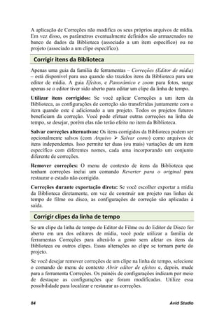 A aplicação de Correções não modifica os seus próprios arquivos de mídia.
Em vez disso, os parâmetros eventualmente definidos são armazenados no
banco de dados da Biblioteca (associado a um item específico) ou no
projeto (associado a um clipe específico).

 Corrigir itens da Biblioteca
Apenas uma guia da família de ferramentas – Correções (Editor de mídia)
– está disponível para uso quando são trazidos itens da Biblioteca para um
editor de mídia. A guia Efeitos, e Panorâmico e zoom para fotos, surge
apenas se o editor tiver sido aberto para editar um clipe da linha de tempo.
Utilizar itens corrigidos: Se você aplicar Correções a um item da
Biblioteca, as configurações de correção são transferidas juntamente com o
item quando este é adicionado a um projeto. Todos os projetos futuros
beneficiam da correção. Você pode efetuar outras correções na linha de
tempo, se desejar, porém elas não terão efeito no item da Biblioteca.
Salvar correções alternativas: Os itens corrigidos da Biblioteca podem ser
opcionalmente salvos (com Arquivo  Salvar como) como arquivos de
itens independentes. Isso permite ter duas (ou mais) variações de um item
específico com diferentes nomes, cada uma incorporando um conjunto
diferente de correções.
Remover correções: O menu de contexto de itens da Biblioteca que
tenham correções inclui um comando Reverter para o original para
restaurar o estado não corrigido.
Correções durante exportação direta: Se você escolher exportar a mídia
da Biblioteca diretamente, em vez de construir um projeto nas linhas de
tempo de filme ou disco, as configurações de correção são aplicadas à
saída.

 Corrigir clipes da linha de tempo
Se um clipe da linha de tempo do Editor de Filme ou do Editor de Disco for
aberto em um dos editores de mídia, você pode utilizar a família de
ferramentas Correções para alterá-lo a gosto sem afetar os itens da
Biblioteca ou outros clipes. Essas alterações ao clipe se tornam parte do
projeto.
Se você desejar remover correções de um clipe na linha de tempo, selecione
o comando do menu de contexto Abrir editor de efeitos e, depois, mude
para a ferramenta Correções. Os painéis de configurações indicam por meio
de destaque as configurações que foram modificadas. Utilize essa
possibilidade para localizar e restaurar as correções.


84                                                              Avid Studio
 