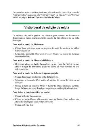 Para detalhes sobre a utilização de um editor de mídia específico, consulte
“Corrigir fotos” na página 90; “Corrigir vídeo” na página 95 ou “Corrigir
áudio” na página Fehler! Textmarke nicht definiert..



             Visão geral da edição de mídia

Os editores de mídia podem ser abertos para acessar as ferramentas
disponíveis de várias maneiras, tanto a partir da Biblioteca como da linha
de tempo.
Para abrir a partir da Biblioteca:
• Clique duas vezes no ícone ou registro de texto de um item de vídeo,
  foto ou áudio; ou
• Selecione o comando Abrir em Correções (Editor de mídia) do menu de
  contexto do item.
Para abrir a partir do Player da Biblioteca:
• Depois de clicar no botão Reproduzir em um item da Biblioteca para
   abrir o Player da Biblioteca, clique no ícone da roda dentada na área
   inferior direita.
Para abrir a partir da linha de tempo do projeto:
• Clique duas vezes no clipe na linha de tempo; ou
• Selecione o comando Abrir editor de efeitos do menu de contexto do
  item; ou
• Utilize o menu de contexto Efeito  Editar na tira colorida que surge ao
  longo da borda superior dos clipes a que tenham sido aplicados efeitos.
Para fechar a janela do editor de mídia:
• Clique no botão Cancelar; ou
• Clique no botão Fechar (X) no canto superior direito. Caso tenham sido
   efetuadas alterações, você poderá salvá-las.
• Clique no botão OK.




Capítulo 4: Edição de mídia: Correções                                  85
 