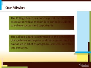 Our Mission The College Board is a not-for-profit membership association whose mission is to connect students to college success and opportunity.  The College Board is committed to the principles of excellence and equity, and that commitment is embodied in all of its programs, services, activities and concerns. 