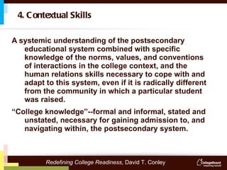 A systemic understanding of the postsecondary educational system combined with specific knowledge of the norms, values, and conventions of interactions in the college context, and the human relations skills necessary to cope with and adapt to this system, even if it is radically different from the community in which a particular student was raised.  “ College knowledge”--formal and informal, stated and unstated, necessary for gaining admission to, and navigating within, the postsecondary system.  4. Contextual Skills Redefining College Readiness , David T. Conley 