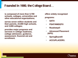 is composed of more than 5,700 schools, colleges, universities and other educational organizations;  serves seven million students and their parents, 23,000 high schools, and 3,800 colleges; provides major programs and services in college readiness, college admission, guidance, assessment, financial aid and enrollment. offers widely recognized  programs: SAT®  PSAT/NMSQT® Readistep® Advanced Placement  (AP®) SpringBoard® ACCUPLACER®. Founded in 1900, the College Board…  