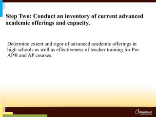 Step Two: Conduct an inventory of current advanced academic offerings and capacity. Determine extent and rigor of advanced academic offerings in high schools as well as effectiveness of teacher training for Pre-AP® and AP courses. 