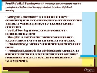 Pre-AP/Vertical Teaming-- Pre-AP workshops equip educators with the strategies and tools needed to engage students in active, high-level learning.  •  Setting the Cornerstones™:  a toolkit of  concrete applications, including strategies and hands-on activities to build AP Vertical Teams® and to develop district action plan.  •  Vertical Teaming:  instructional strategies and curriculum alignment  •  Strategies:  subject-specific strategies for analyzing student work and enhancing instructional practices. •  Interdisciplinary:  strategies to integrate different subject areas. •  Instructional Leadership (for administrators):  strategies to integrate professional development into a system-wide process for improving  instructional practices and student learning. 